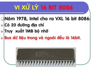 VI XÖÛ LYÙ 16 BIT 8086
 Naêm     1978, Intel cho ra VXL 16 bit 8086:
o   Coù 20 ñöôøng ñòa chæ
o   Truy xuaát 1MB boä nhôù
o   Bus döõ lieäu trong vaø ngoaøi ñeàu laø 16bit.
 