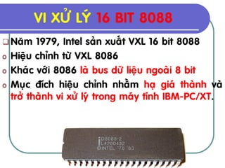 VI XÖÛ LYÙ 16 BIT 8088
 Naêm     1979, Intel saûn xuaát VXL 16 bit 8088
o   Hieäu chænh töø VXL 8086
o   Khaùc vôùi 8086 laø bus döõ lieäu ngoaøi 8 bit
o   Muïc ñích hieäu chænh nhaèm haï giaù thaønh vaø
    trôû thaønh vi xöû lyù trong maùy tính IBM-PC/XT.
 