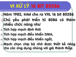 VI XÖÛ LYÙ 16 BIT 80286
 Naêm  1982, Intel cho ra VXL 16 bit 80286
 Chuû yeáu phaùt trieån töø 8086 coù theâm
  nhieàu chöùc naêng nhö
o   Tích hôïp maïch ñònh thôøi
o   Tích hôïp maïch ñieàu khieån DMA,
o   Tích hôïp maïch ñieàu khieån ngaét,
o   Maïch choïn chip boä nhôù ñöôïc thieát keá rieâng
    cho caùc öùng duïng nhuùng vôùi giaù thaønh thaáp.
 