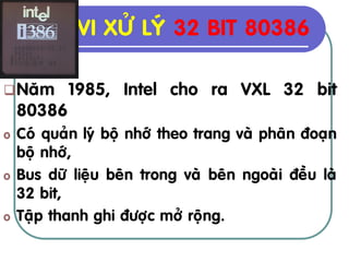 VI XÖÛ LYÙ 32 BIT 80386

 Naêm      1985, Intel cho ra VXL 32 bit
    80386
o   Coù quaûn lyù boä nhôù theo trang vaø phaân ñoaïn
    boä nhôù,
o   Bus döõ lieäu beân trong vaø beân ngoaøi ñeàu laø
    32 bit,
o   Taäp thanh ghi ñöôïc môû roäng.
 
