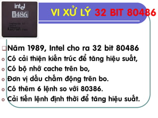 VI XÖÛ LYÙ 32 BIT 80486


 Naêm     1989, Intel cho ra 32 bit 80486
o   Coù caûi thieän kieán truùc ñeå taêng hieäu suaát,
o   Coù boä nhôù cache treân bo,
o   Ñôn vò daáu chaám ñoäng treân bo.
o   Coù theâm 6 leänh so vôùi 80386.
o   Caûi tieán leänh ñònh thôøi ñeå taêng hieäu suaát.
 