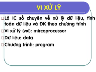 VI XÖÛ LYÙ
 Laø IC soá chuyeân veà xöû lyù döõ lieäu, tính
  toaùn döõ lieäu vaø ÑK theo chöông trình
 Vi xöû lyù (vxl): mircoprocessor
 Döõ lieäu: data
 Chöông trình: program
 
