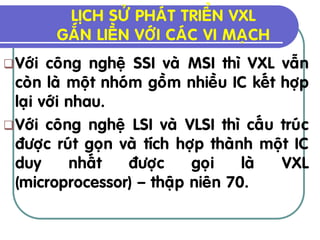 LÒCH SÖÛ PHAÙT TRIEÅN VXL
         GAÉN LIEÀN VÔÙI CAÙC VI MAÏCH
 Vôùi  coâng ngheä SSI vaø MSI thì VXL vaãn
  coøn laø moät nhoùm goàm nhieàu IC keát hôïp
  laïi vôùi nhau.
 Vôùi coâng ngheä LSI vaø VLSI thì caáu truùc
  ñöôïc ruùt goïn vaø tích hôïp thaønh moät IC
  duy       nhaát   ñöôïc    goïi    laø  VXL
  (microprocessor) – thaäp nieân 70.
 