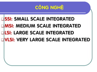COÂNG NGHEÄ

 SSI: SMALL SCALE INTEGRATED
 MSI: MEDIUM SCALE INTEGRATED
 LSI: LARGE SCALE INTEGRATED
 VLSI: VERY LARGE SCALE INTEGRATED
 