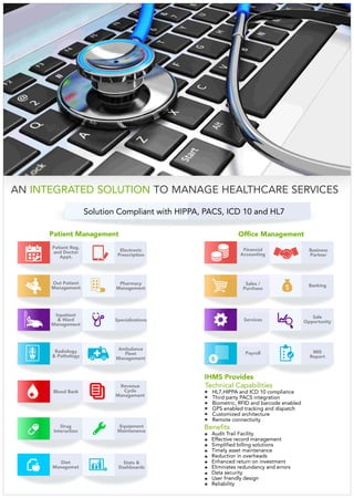 IHMS Provides
AN TO MANAGE HEALTHCARE SERVICESINTEGRATED SOLUTION
Solution Compliant with HIPPA, PACS, ICD 10 and HL7
Payroll
Staff Mgmt
Sale
OpportunityServices
Banking
Business
Partner
Sales /
Purchase
Financial
Accounting
MIS
Report
Inpatient
& Ward
Management
Radiology
& Pathology
Blood Bank
+
Electronic
Prescription
Staff Mgmt
Out Patient
Management
Ambulance
Fleet
Management
Revenue
Cycle
Management
Drug
Interaction
Stats &
Dashboards
Patient Management Office Management
Benefits
Audit Trail Facility
Effective record management
Simplified billing solutions
Timely asset maintenance
Reduction in overheads
Enhanced return on investment
Eliminates redundancy and errors
Data security
User friendly design
Reliability
Technical Capabilities
HL7,HIPPA and ICD 10 compliance
Third party PACS integration
Biometric, RFID and barcode enabled
GPS enabled tracking and dispatch
Customized architecture
Remote connectivity
Patient Reg.
and Doctor
Appt.
Diet
Managemet
Pharmacy
Management
Equipment
Maintenance
Specializations
 