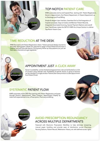 TOP-NOTCH PATIENT CARE
Simple & elegant User Interface, Seamless End to End Integration of
hospital processes. Easy to Create and Maintain Patient Records,
Integrated Automated Invoicing, Several Payment Options and overall
User Friendliness makes the SAP B1 IHMS the Unique Solution to deliver
Top-Notch Patient Care.
IHMS automates end to end hospital flow starting with Patient Registration,
Doctor's Appointment, Out Patient Department, In Patient Department up
to Discharge and Final Billing.
PATIENT
REGISTRATION
DOCTOR
APPOINTMENT
Doctor's availability can be checked and appointment slot can be blocked on a click
of a button using calendar view. Availability of specific doctor or group of doctors
can be checked in a single window. Patients also have provision to take appointment
from Patient Portal.
OUT
PATIENT
DEPARTMENT
IHMS automates entire OPD flow starting with Patient Registration and goes
through Doctor's Appointment, Token Creation, Appointment Display by
token with expected wait time, e-Prescription, Pharmacy and Billing.
TIME REDUCTION AT THE DESK
APPOINTMENT JUST A CLICK AWAY
SYSTEMATIC PATIENT FLOW
Featured with Electronic Prescription Workflow to help eliminate tampering,
manual paper handling and provide ease of distribution across Pharmacy,
Nursing Stations, Patient Record, Medication History, etc with defined access rights.
AVOID PRESCRIPTION REDUNDANCY
ACROSS MULTIPLE DEPARTMENTS
ELECTRONIC
PRESCRIPTION
PATIENT
CARE
IHMS flow starts with Patient Registration where Patient personal details, biometrics
and other demographic details are captured to assign Unique Patient ID and issue a
medical card with barcode feature. During every follow-up visits patients can just use
their card or biometrics to get registered.
 