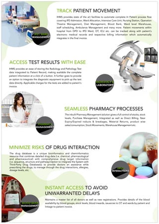 RADIOLOGY &
LABORATORY
IHMS provides an ease of storing the Radiology and Pathology Test
data integrated to Patient Record, making available the complete
patient information at a click of a button. It further goes to provide
an option to integrate the diagnostic equipment to pick up the test
data directly. Applicable charges for the tests are added to patient's
invoice.
ACCESS WITH EASETEST RESULTS
PHARMACY
MANAGEMENT
SEAMLESS PHARMACY PROCESSES
The inbuilt Pharmacy Management solution gives a full control of stocks, stock
levels, Purchase Management, Integrated as well as Direct Billing, Near
Expiry/Expired roducts & breakages, Material Returns, product wise
sales/consumption, Stock Movements, Warehouse Management etc.
DRUG
INTERACTIONS
IHMS provides state of the art facilities to automate complete In Patient process flow
covering IPD Admission, Ward Allocation, Intensive Care Unit, Nursing Station, Operation
Theatre Management, Diet Management, Blood Bank, Ward level Warehouse,
staff scheduling, Ambulance Management and many more. Patient movements within
hospital from OPD to IPD Ward, OT, ICU etc. can be tracked along with patient's
electronic medical records and respective billing information which automatically
ntegrates in the final invoice.
TRACK PATIENT MOVEMENT
IPD / WARD
MANAGEMENT
MINIMIZE RISKS OF DRUG INTERACTION
The drug database is a unique bioinformatics and cheminformatics
resource that combines detailed drug data (i.e. chemical, pharmacological
and pharmaceutical) with comprehensive drug target information
(i.e. sequence, structure and pathway).Option to integrate the System with
Third-Party Drug Database(s) to provide doctors an assistance while
prescribing the drugs, to manage through the drug interactions, allergies,
dosage levels, etc.
BLOOD BANK
MANAGEMENT
Maintains a master list of all donors as well as new registrations. Provides details of the blood
availability by blood groups, stock levels, blood inwards, issuances to OT and wards by patient and
linkage to patient invoice.
INSTANT ACCESS TO AVOID
UNWARRANTED DELAYS
 