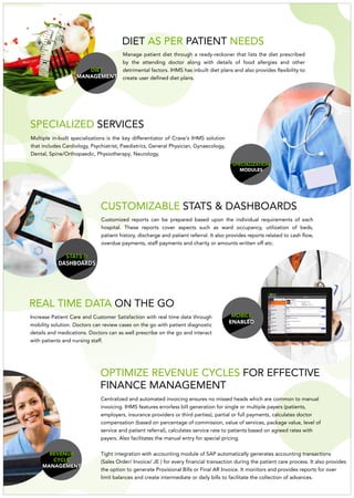 INFOTECH
MOBILE
ENABLED
REAL TIME DATA ON THE GO
Increase Patient Care and Customer Satisfaction with real time data through
mobility solution. Doctors can review cases on the go with patient diagnostic
details and medications. Doctors can as well prescribe on the go and interact
with patients and nursing staff.
REVENUE
CYCLE
MANAGEMENT
OPTIMIZE REVENUE CYCLES FOR EFFECTIVE
FINANCE MANAGEMENT
DIET
MANAGEMENT
Manage patient diet through a ready-reckoner that lists the diet prescribed
by the attending doctor along with details of food allergies and other
detrimental factors. IHMS has inbuilt diet plans and also provides flexibility to
create user defined diet plans.
SPECIALIZATION
MODULES
Multiple in-built specializations is the key differentiator of Crave's IHMS solution
that includes Cardiology, Psychiatrist, Paediatrics, General Physician, Gynaecology,
Dental, Spine/Orthopaedic, Physiotherapy, Neurology.
SPECIALIZED SERVICES
STATS &
DASHBOARDS
Customized reports can be prepared based upon the individual requirements of each
hospital. These reports cover aspects such as ward occupancy, utilization of beds,
patient history, discharge and patient referral. It also provides reports related to cash flow,
overdue payments, staff payments and charity or amounts written off etc.
CUSTOMIZABLE STATS & DASHBOARDS
Centralized and automated invoicing ensures no missed heads which are common to manual
invoicing. IHMS features errorless bill generation for single or multiple payers (patients,
employers, insurance providers or third parties), partial or full payments, calculates doctor
compensation (based on percentage of commission, value of services, package value, level of
service and patient referral), calculates service rate to patients based on agreed rates with
payers. Also facilitates the manual entry for special pricing.
Tight integration with accounting module of SAP automatically generates accounting transactions
(Sales Order/ Invoice/ JE ) for every financial transaction during the patient care process. It also provides
the option to generate Provisional Bills or Final AR Invoice. It monitors and provides reports for over
limit balances and create intermediate or daily bills to facilitate the collection of advances.
DIET PATIENTAS PER NEEDS
 