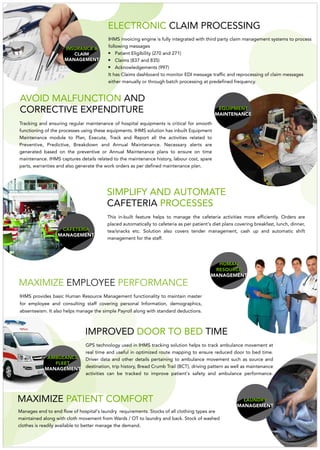 AMBULANCE
FLEET
MANAGEMENT
GPS technology used in IHMS tracking solution helps to track ambulance movement at
real time and useful in optimized route mapping to ensure reduced door to bed time.
Driver data and other details pertaining to ambulance movement such as source and
destination, trip history, Bread Crumb Trail (BCT), driving pattern as well as maintenance
activities can be tracked to improve patient's safety and ambulance performance.
IMPROVED TIMEDOOR TO BED
MAXIMIZE PATIENT COMFORT
HUMAN
RESOURCE
MANAGEMENT
MAXIMIZE PERFORMANCEEMPLOYEE
IHMS provides basic Human Resource Management functionality to maintain master
for employee and consulting staff covering personal Information, demographics,
absenteeism. It also helps manage the simple Payroll along with standard deductions.
CAFETERIA
MANAGEMENT
This in-built feature helps to manage the cafeteria activities more efficiently. Orders are
placed automatically to cafeteria as per patient's diet plans covering breakfast, lunch, dinner,
tea/snacks etc. Solution also covers tender management, cash up and automatic shift
management for the staff.
SIMPLIFY AND AUTOMATE
CAFETERIA PROCESSES
LAUNDRY
MANAGEMENT
Manages end to end flow of hospital's laundry requirements. Stocks of all clothing types are
maintained along with cloth movement from Wards / OT to laundry and back. Stock of washed
clothes is readily available to better manage the demand.
AVOID MALFUNCTION AND
CORRECTIVE EXPENDITURE
INSURANCE &
CLAIM
MANAGEMENT
EQUIPMENT
MAINTENANCE
Tracking and ensuring regular maintenance of hospital equipments is critical for smooth
functioning of the processes using these equipments. IHMS solution has inbuilt Equipment
Maintenance module to Plan, Execute, Track and Report all the activities related to
Preventive, Predictive, Breakdown and Annual Maintenance. Necessary alerts are
generated based on the preventive or Annual Maintenance plans to ensure on time
maintenance. IHMS captures details related to the maintenance history, labour cost, spare
parts, warranties and also generate the work orders as per defined maintenance plan.
ELECTRONIC CLAIM PROCESSING
IHMS invoicing engine is fully integrated with third party claim management systems to process
following messages
Patient Eligibility (270 and 271)
Claims (837 and 835)
Acknowledgements (997)
It has Claims dashboard to monitor EDI message traffic and reprocessing of claim messages
either manually or through batch processing at predefined frequency.
 