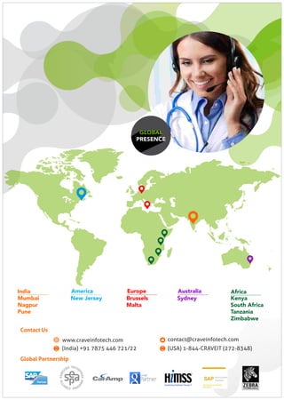 GLOBAL
PRESENCE
Global Partnership
Kenya
South Africa
Tanzania
Zimbabwe
Africa
New Jersey
America
Mumbai
Nagpur
Pune
India
Sydney
Australia
Brussels
Malta
Europe
contact@craveinfotech.com
(India) +91 7875 446 721/22
www.craveinfotech.com
(USA) 1-844-CRAVEIT (272-8348)
Contact Us
 