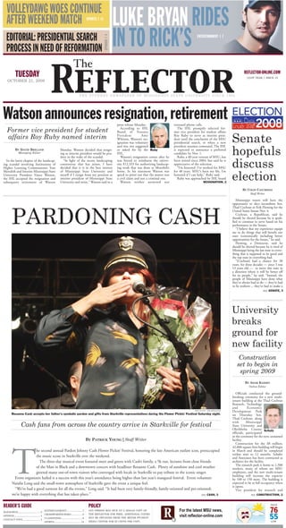 VOLLEYDAWG WOES CONTINUE
                                                                                                                     LUKE BRYAN RIDES
   AFTER WEEKEND MATCH                                                                   SPORTS | 11




                                                                                                                     IN TO RICK’S
   EDITORIAL: PRESIDENTIAL SEARCH                                                                                                                                              ENTERTAINMENT | 7




                                                                                                       OPINION | 4
   PROCESS IN NEED OF REFORMATION


                                                  Reflector
                                                                          The
            TUESDAY                                                                                                                                                                                                REFLECTOR-ONLINE.COM
                                                                                                                                                                                                                     121ST YEAR | ISSUE 15
    OCTOBER 21, 2008


                                                                                 T H E S T U D E N T N E W S P A P E R O F M I S S I S S I P P I S T A T E U N I V E R S I T Y S I N C E 1 884




Watson announces resignation, retirement                                                                             press release Monday.                    returned phone calls.
   Former vice president for student                                                                                    According to IHL                         The IHL promptly selected for-
                                                                                                                     Board of Trustees                        mer vice president for student affairs

                                                                                                                                                                                                          Senate
   affairs Roy Ruby named interim                                                                                    President          Amy                   Roy Ruby to serve as interim presi-
                                                                                                                     Whitten, Watson’s res-                   dent until the conclusion of the MSU
                                                                                                                     ignation was voluntary                   presidential search, or when a new


                                                                                                                                                                                                          hopefuls
                                                                                                                     and was not suggested                    president assumes command. The IHL
            BY DAVID BRELAND                                                                                         or asked for by the Ruby                 is expected to announce a preferred
                                                            Monday. Watson decided that resign-
               Managing Editor                                                                                       IHL.                                     candidate by Nov. 1.
                                                            ing as interim president would be pru-
                                                                                                                        Watson’s resignation comes after he      Ruby, a 40-year veteran of MSU, has
                                                            dent in the wake of the scandal.

                                                                                                                                                                                                          discuss
                                                                                                                     was forced to reimburse the univer-      been retired since 2004, but said he is
                                                              “In light of the recent landscaping
  In the latest chapter of the landscap-
                                                                                                                     sity $12,333 for authorizing landscap-   appreciative of the selection.
                                                            controversy that has arisen, I have
ing scandal involving Institutions of
                                                                                                                     ing work that was done at Meredith’s        “I’m honored. I’ve worked for MSU
                                                            decided that it is in the best interest
Higher Learning Commissioner Tom


                                                                                                                                                                                                          election
                                                                                                                     home. In his statement Watson was        for 40 years. MSU’s been my life, I’m
                                                            of Mississippi State University and
Meredith and Interim Mississippi State
                                                                                                                     quick to point out that the matter was   honored if I can help,” Ruby said.
                                                            myself if I resign from my position as
University President Vance Watson,
                                                                                                                     a civil claim and not a criminal one.       Ruby was approached by IHL board
                                                            interim president of Mississippi State
the IHL accepted the resignation and
                                                                                                                        Watson neither answered nor                                  RESIGNATION, 2
                                                            University and retire,” Watson said in a
subsequent retirement of Watson

                                                                                                                                                                                                                  BY COLIN CATCHINGS
                                                                                                                                                                                                                        Staff Writer

                                                                                                                                                                                                             Mississippi voters will have the
                                                                                                                                                                                                          opportunity to elect incumbent Sen.




        PARDONING CASH
                                                                                                                                                                                                          Thad Cochran or Erik Fleming for the
                                                                                                                                                                                                          United States Senate Nov. 4.
                                                                                                                                                                                                             Cochran, a Republican, said he
                                                                                                                                                                                                          should be elected because he is quali-
                                                                                                                                                                                                          fied to continue to serve based on his
                                                                                                                                                                                                          performance in the Senate.
                                                                                                                                                                                                             “I believe that my experience equips
                                                                                                                                                                                                          me to do things that will benefit our
                                                                                                                                                                                                          state economically including better
                                                                                                                                                                                                          opportunities for the future,” he said.
                                                                                                                                                                                                             Fleming, a Democrat, said he
                                                                                                                                                                                                          should be elected because he is tired of
                                                                                                                                                                                                          Mississippi being the last state in every-
                                                                                                                                                                                                          thing that is supposed to be good and
                                                                                                                                                                                                          the top state in everything bad.
                                                                                                                                                                                                             “[Cochran] had a chance for 30
                                                                                                                                                                                                          years, for three decades — since I was
                                                                                                                                                                                                          13 years old — to move this state in
                                                                                                                                                                                                          a direction where it will be better off
                                                                                                                                                                                                          for its people,” he said. “Instead, the
                                                                                                                                                                                                          people of Mississippi have done what
                                                                                                                                                                                                          they’ve always had to do — they’ve had
                                                                                                                                                                                                          to be resilient ... they’ve had to make a
                                                                                                                                                                                                                                         SENATE, 3
                                                                                                                                                                                                                                   SEE




                                                                                                                                                                                                          University
                                                                                                                                                                                                          breaks
                                                                                                                                                                                                          ground for
                                                                                                                                                                                                          new facility
                                                                                                                                                                                                              Construction
                                                                                                                                                                                                             set to begin in
                                                                                                                                                                                                              spring 2009
                                                                                                                                                                                                                    BY ADAM KAZERY
                                                                                                                                                                                                                       Online Editor

                                                                                                                                                                                                             Officials conducted the ground-
                                                                                                                                                                                                          breaking ceremony for a new multi-
                                                                                                                                                                                                          tenant building at the Thad Cochran
                                                                                                                                                                                                          Research, Technology
                                                                                                                                                                                                          and         Economic
                                                                                                                                                                                                          Development Park
                                                                                                                                                                             ERIC EVANS | THE REFLECTOR

        Rosanne Cash accepts her father’s symbolic pardon and gifts from Starkville representatives during the Flower Pickin’ Festival Saturday night.                                                    on Thursday. Sen.
                                                                                                                                                                                                          Thad Cochran, along
                                                                                                                                                                                                          with       Mississippi
                  Cash fans from across the country arrive in Starkville for festival                                                                                                                     State University and
                                                                                                                                                                                                          Oktibbeha County Schulz
                                                                                                                                                                                                          officials, participated
                                                                                                                                                                                                          in the ceremony for the new, unnamed
                                                                                         BY PATRICK YOUNG | Staff Writer                                                                                  facility.
                                                                                                                                                                                                             Construction for the $8 million,




        T
                                                                                                                                                                                                          42,000-square-foot building will begin
                       he second annual Pardon Johnny Cash Flower Pickin’ Festival, honoring the late American outlaw icon, preoccupied                                                                   in March and should be completed
                                                                                                                                                                                                          within nine to 12 months. Schafer
                       the music scene in Starkville over the weekend.                                                                                                                                    and Associates has been contracted as
                         The three-day musical event featured meet and greets with Cash’s family, a 5k run, lectures from close friends                                                                   architect for the facility.
                                                                                                                                                                                                             The research park is home to 1,500
                       of the Man in Black and a downtown concert with headliner Rosanne Cash. Plenty of sunshine and cool weather                                                                        workers, many of whom are MSU
                       greeted many out-of-town visitors who converged with locals in Starkville to pay tribute to the iconic singer.                                                                     employees, and the new multi-tenant
                                                                                                                                                                                                          building will increase the capacity
         Event organizers hailed it a success with this year’s attendance being higher than last year’s inaugural festival. Event volunteer                                                               by 100 to 150 more. The building is
        Natalie Long said the small-town atmosphere of Starkville gave the event a unique feel.                                                                                                           expected to be at full occupancy when
                                                                                                                                                                                                          it opens.
         “We’ve had a good turnout for all the events,” Long said. “It had been very family-friendly, family-oriented and pet-oriented;                                                                      Vice president for research and
        we’re happy with everything that has taken place.”                                                                                                                                                                     CONSTRUCTION, 2
                                                                                                                                     SEE CASH, 3                                                                         SEE




READER’S GUIDE                                                                            POLICY                                                                                                                                          HIGH


                                                                                                                                                                                                                                         76
                                                                                          ANY PERSON MAY PICK UP A SINGLE COPY OF
                                            ENTERTAINMENT..................7
BAD DAWGS............................3

                                                                                                                                                                                                                                         55
                                                                                          THE REFLECTOR FOR FREE. ADDITIONAL COPIES
                                            CROSSWORD/SUDOKU...............9
OPINION.................................4
                                                                                          MAY BE OBTAINED FROM THE MEYER STUDENT
                                            CLASSIFIEDS..........................6
CONTACT INFO.....................4
                                                                                          MEDIA CENTER FOR 25 CENTS PER COPY.                                                                                                             LOW
                                            SPORTS..................................12
 