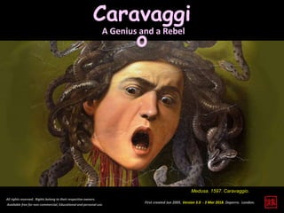 Caravaggi
o
First created Jun 2005. Version 3.0 - 3 Mar 2018. Daperro. London.
All rights reserved. Rights belong to their respective owners.
Available free for non-commercial, Educational and personal use.
Medusa. 1597. Caravaggio.
A Genius and a Rebel
 