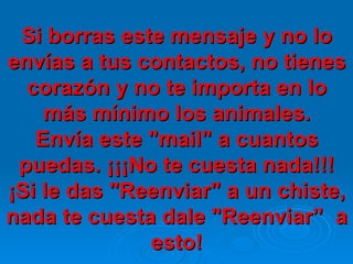 Si borras este mensaje y no lo envías a tus contactos, no tienes corazón y no te importa en lo más mínimo los animales. Envía este "mail" a cuantos puedas. ¡¡¡No te cuesta nada!!! ¡Si le das "Reenviar" a un chiste, nada te cuesta dale "Reenviar”  a esto! 