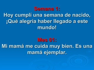 Semana 1: Hoy cumplí una semana de nacido, ¡Qué alegría haber llegado a este mundo!   Mes 01: Mi mamá me cuida muy bien. Es una mamá ejemplar. 