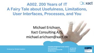FOR MORE INFORMATION PLEASE CONTACT
Xact Consulting A/S
Arnold Nielsens Boulevard 68A
DK-2650 Hvidovre
+45 7023 0100
info@xact.dk
www.xact.dk
Enterprise Modernization
A002. 200 Years of IT
A Fairy Tale about Usefulness, Limitations,
User Interfaces, Processes, and You
Michael Erichsen,
Xact Consulting A/S,
michael.erichsen@xact.dk
 