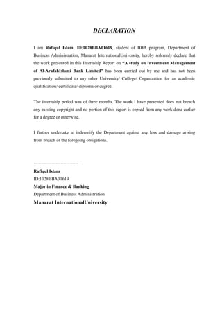DECLARATION
I am Rafiqul Islam, ID:1028BBA01619, student of BBA program, Department of
Business Administration, Manarat InternationalUniversity, hereby solemnly declare that
the work presented in this Internship Report on “A study on Investment Management
of Al-ArafahIslami Bank Limited” has been carried out by me and has not been
previously submitted to any other University/ College/ Organization for an academic
qualification/ certificate/ diploma or degree.
The internship period was of three months. The work I have presented does not breach
any existing copyright and no portion of this report is copied from any work done earlier
for a degree or otherwise.
I further undertake to indemnify the Department against any loss and damage arising
from breach of the foregoing obligations.
------------------------------
Rafiqul Islam
ID:1028BBA01619
Major in Finance & Banking
Department of Business Administration
Manarat InternationalUniversity
 