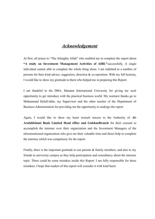 Acknowledgement
At first, all praise to “The Almighty Allah” who enabled me to complete the report about
“A study on Investment Management Activities of AIBL”successfully. A single
individual cannot able to complete the whole thing alone. I am indebted to a number of
persons for their kind advice, suggestion, direction & co-operation. With my full honesty,
I would like to show my gratitude to them who helped me in preparing this Report.
I am thankful to the DBA, Manarat International University for giving me such
opportunity to get introduce with the practical business world. My warmest thanks go to
Muhammad HelalUddin, my Supervisor and the other teacher of the Department of
Business Administration for providing me the opportunity to undergo the report.
Again, I would like to show my heart wrench sincere to the Authority of Al-
ArafahIslami Bank Limited Head office and GulshanBranch for their consent to
accomplish the internee over their organization and the Investment Managers of the
aforementioned organization who give me their valuable time and direct help to complete
the internee which was compulsory for the report.
Finally, there is the important gratitude to our parents & family members, and also to my
friends in university campus as they help participation and consultancy about the internee
topic. There could be some mistakes inside this Report. I am fully responsible for these
mistaken. I hope that readers of this report will consider it with kind heart.
 