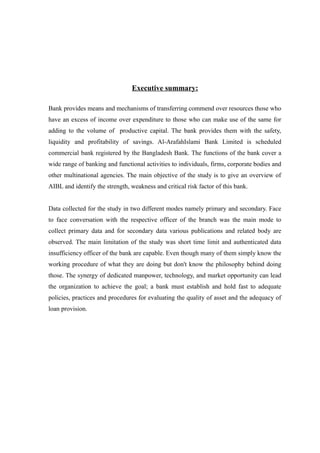 Executive summary:
Bank provides means and mechanisms of transferring commend over resources those who
have an excess of income over expenditure to those who can make use of the same for
adding to the volume of productive capital. The bank provides them with the safety,
liquidity and profitability of savings. Al-ArafahIslami Bank Limited is scheduled
commercial bank registered by the Bangladesh Bank. The functions of the bank cover a
wide range of banking and functional activities to individuals, firms, corporate bodies and
other multinational agencies. The main objective of the study is to give an overview of
AIBL and identify the strength, weakness and critical risk factor of this bank.
Data collected for the study in two different modes namely primary and secondary. Face
to face conversation with the respective officer of the branch was the main mode to
collect primary data and for secondary data various publications and related body are
observed. The main limitation of the study was short time limit and authenticated data
insufficiency officer of the bank are capable. Even though many of them simply know the
working procedure of what they are doing but don't know the philosophy behind doing
those. The synergy of dedicated manpower, technology, and market opportunity can lead
the organization to achieve the goal; a bank must establish and hold fast to adequate
policies, practices and procedures for evaluating the quality of asset and the adequacy of
loan provision.
 