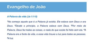 Evangelho de João
A Palavra da vida (Jo 1:1-5)
1No começo aquele que é a Palavra já existia. Ele estava com Deus e era
Deus. 2Desde o princípio, a Palavra estava com Deus. 3Por meio da
Palavra, Deus fez todas as coisas, e nada do que existe foi feito sem ela. 4A
Palavra era a fonte da vida, e essa vida trouxe a luz para todas as pessoas.
5A luz.
 