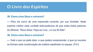 O Livro dos Espíritos
38. Como criou Deus o universo?
— Para me servir de uma expressão corrente: por sua Vontade. Nada
exprime melhor essa vontade todo-poderosa do que estas belas palavras
do Gênese: “Deus disse: Faça-se a luz., e a luz foi feita”.
38. Como criou Deus o universo?
— Tudo o que se pode dizer, e que podeis compreender, é que os mundos
se formam pela condensação da matéria espalhada no espaço. (F.U.)
 