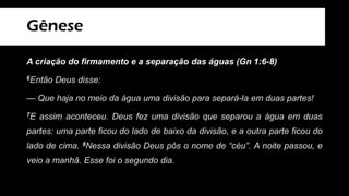 Gênese
A criação do firmamento e a separação das águas (Gn 1:6-8)
6Então Deus disse:
— Que haja no meio da água uma divisão para separá-la em duas partes!
7E assim aconteceu. Deus fez uma divisão que separou a água em duas
partes: uma parte ficou do lado de baixo da divisão, e a outra parte ficou do
lado de cima. 8Nessa divisão Deus pôs o nome de “céu”. A noite passou, e
veio a manhã. Esse foi o segundo dia.
 