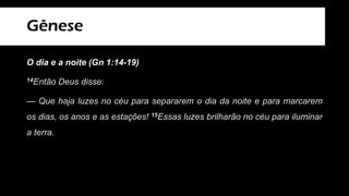 Gênese
O dia e a noite (Gn 1:14-19)
14Então Deus disse:
— Que haja luzes no céu para separarem o dia da noite e para marcarem
os dias, os anos e as estações! 15Essas luzes brilharão no céu para iluminar
a terra.
 