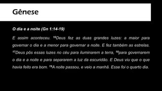 Gênese
O dia e a noite (Gn 1:14-19)
E assim aconteceu. 16Deus fez as duas grandes luzes: a maior para
governar o dia e a menor para governar a noite. E fez também as estrelas.
17Deus pôs essas luzes no céu para iluminarem a terra, 18para governarem
o dia e a noite e para separarem a luz da escuridão. E Deus viu que o que
havia feito era bom. 19A noite passou, e veio a manhã. Esse foi o quarto dia.
 