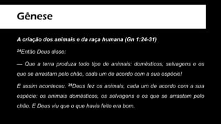Gênese
A criação dos animais e da raça humana (Gn 1:24-31)
24Então Deus disse:
— Que a terra produza todo tipo de animais: domésticos, selvagens e os
que se arrastam pelo chão, cada um de acordo com a sua espécie!
E assim aconteceu. 25Deus fez os animais, cada um de acordo com a sua
espécie: os animais domésticos, os selvagens e os que se arrastam pelo
chão. E Deus viu que o que havia feito era bom.
 