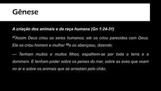 Gênese
A criação dos animais e da raça humana (Gn 1:24-31)
27Assim Deus criou os seres humanos; ele os criou parecidos com Deus.
Ele os criou homem e mulher 28e os abençoou, dizendo:
— Tenham muitos e muitos filhos; espalhem-se por toda a terra e a
dominem. E tenham poder sobre os peixes do mar, sobre as aves que voam
no ar e sobre os animais que se arrastam pelo chão.
 