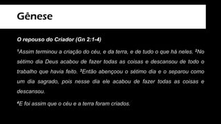 Gênese
O repouso do Criador (Gn 2:1-4)
1Assim terminou a criação do céu, e da terra, e de tudo o que há neles. 2No
sétimo dia Deus acabou de fazer todas as coisas e descansou de todo o
trabalho que havia feito. 3Então abençoou o sétimo dia e o separou como
um dia sagrado, pois nesse dia ele acabou de fazer todas as coisas e
descansou.
4E foi assim que o céu e a terra foram criados.
 