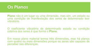 Os Planos
Plano não é um lugar ou uma dimensão, mas sim, um estado ou
uma condição de manifestação dos seres de determinado teor
vibratório.
O coeficiente vibratório de determinado estado ou condição
coletiva dos seres é que forma o Plano.
Em nosso plano material temos três dimensões, mas há planos
com quatro ou mais dimensões porque os seres são capazes de
perceber tais diferenças.
 