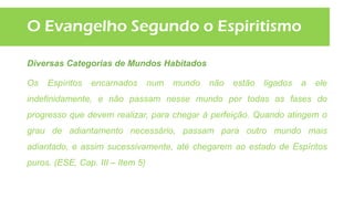O Evangelho Segundo o Espiritismo
Diversas Categorias de Mundos Habitados
Os Espíritos encarnados num mundo não estão ligados a ele
indefinidamente, e não passam nesse mundo por todas as fases do
progresso que devem realizar, para chegar à perfeição. Quando atingem o
grau de adiantamento necessário, passam para outro mundo mais
adiantado, e assim sucessivamente, até chegarem ao estado de Espíritos
puros. (ESE, Cap. III – Item 5)
 