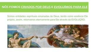 NÓS FOMOS CRIADOS POR DEUS E EVOLUÍMOS PARA ELE
Somos entidades espirituais emanadas de Deus, tendo como essência Ele
próprio, assim, retornamos eternamente para Ele através da EVOLUÇÃO.
 