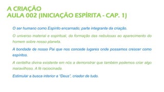 A CRIAÇÃO
AULA 002 (INICIAÇÃO ESPÍRITA - CAP. 1)
O ser humano como Espírito encarnado; parte integrante da criação.
O universo material e espiritual, da formação das nebulosas ao aparecimento do
homem sobre nosso planeta.
A bondade de nosso Pai que nos concede lugares onde possamos crescer como
espíritos.
A centelha divina existente em nós a demonstrar que também podemos criar algo
maravilhoso. A fé raciocinada.
Estimular a busca interior a “Deus”, criador de tudo.
 