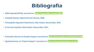• Bíblia Sagrada (NTLH), acessível em: https://www.bible.com/pt/bible/.
• Iniciação Espírita, Edgard Armond: Aliança, 2006.
• O Evangelho Segundo O Espiritismo, Allan Kardec: BesouroBox, 2012.
• O Livro dos Espíritos, Allan Kardec: BesouroBox, 2011.
• Ilustrações diversas do Google Imagens acessível em: http://www.google.com/imghp?hl=pt-BR.
• Agradecimentos ao “Projeto Imagem” acessível em: http://www.projetoimagem.com.br/.
Bibliografia
 