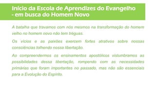 Início da Escola de Aprendizes do Evangelho
- em busca do Homem Novo
A batalha que travamos com nós mesmos na transformação do homem
velho no homem novo não tem tréguas.
Os vícios e as paixões exercem fortes atrativos sobre nossas
consciências tolhendo nossa libertação.
Ao compreendermos os ensinamentos apostólicos vislumbramos as
possibilidades dessa libertação, rompendo com as necessidades
primárias que foram importantes no passado, mas não são essenciais
para a Evolução do Espírito.
 