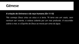 Gênese
A criação do Universo e da raça humana (Gn 1:1-5)
1No começo Deus criou os céus e a terra. 2A terra era um vazio, sem
nenhum ser vivente, e estava coberta por um mar profundo. A escuridão
cobria o mar, e o Espírito de Deus se movia por cima da água.
3Então Deus disse: — Que haja luz!
E a luz começou a existir. 4Deus viu que a luz era boa e a separou da
escuridão. 5Deus pôs na luz o nome de “dia” e na escuridão pôs o nome de
“noite”. A noite passou, e veio a manhã. Esse foi o primeiro dia.
 