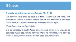 Gênese
A criação do Universo e da raça humana (Gn 1:1-5)
1No começo Deus criou os céus e a terra. 2A terra era um vazio, sem
nenhum ser vivente, e estava coberta por um mar profundo. A escuridão
cobria o mar, e o Espírito de Deus se movia por cima da água.
3Então Deus disse: — Que haja luz!
E a luz começou a existir. 4Deus viu que a luz era boa e a separou da
escuridão. 5Deus pôs na luz o nome de “dia” e na escuridão pôs o nome de
“noite”. A noite passou, e veio a manhã. Esse foi o primeiro dia.
 
