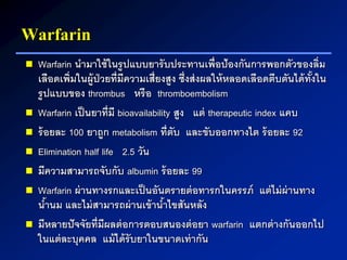 Warfarin
 Warfarin นามาใช้ในรูปแบบยารับประทานเพื่อป้องกันการพอกตัวของลิ่ม
เลือดเพิ่มในผู้ป่วยที่มีความเสี่ยงสูง ซึ่งส่งผลให้หลอดเลือดตีบตันได้ทั้งใน
รูปแบบของ thrombus หรือ thromboembolism
 Warfarin เป็นยาที่มี bioavailability สูง แต่ therapeutic index แคบ
 ร้อยละ 100 ยาถูก metabolism ที่ตับ และขับออกทางไต ร้อยละ 92
 Elimination half life 2.5 วัน
 มีความสามารถจับกับ albumin ร้อยละ 99
 Warfarin ผ่านทางรกและเป็นอันตรายต่อทารกในครรภ์ แต่ไม่ผ่านทาง
น้านม และไม่สามารถผ่านเข้าน้าไขสันหลัง
 มีหลายปัจจัยที่มีผลต่อการตอบสนองต่อยา warfarin แตกต่างกันออกไป
ในแต่ละบุคคล แม้ได้รับยาในขนาดเท่ากัน
 
