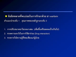  ข้อผิดพลาดที่พบบ่อยในการรักษาด้วย ยา warfarin
คำแนะนำระดับ + คุณภำพของหลักฐำนระดับ 3
1. การปรับขนาดยาไม่เหมาะสม (เพิ่มขึ้นหรือลดลงเร็วเกินไป)
2. ขาดความระวังในการใช้ยาร่วม (Drug interaction)
3. ขาดการให้ความรู้ที่พอเพียงแก่ผู้ป่วย
 