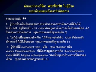 คาแนะนาการใช้ยา warfarin ในผู้ป่ วย
ระยะก่อนและหลังการทาหัตถการ
คาแนะนาระดับ ++
1. ผู้ป่วยที่จาเป็นต้องหยุดยาวอร์ฟารินก่อนการทาหัตถการที่ต้องให้
ระดับ INR อยู่ในระดับ <1.5 แนะนาให้หยุดยาต้านการแข็งตัวของเลือด 4-5
วันก่อนการทาหัตถการ (คุณภาพของหลักฐานระดับ 3)
2. ในผู้ป่วยที่หยุดยาวอร์ฟาริน ให้เริ่มยาวอร์ฟาริน 12-24 ชั่วโมงหลัง
หัตถการถ้าไม่มีเลือดออก (คุณภาพของหลักฐานระดับ 3 )
3. ผู้ป่วยที่มี mechanical valve หรือ atrial fibrillation หรือ
venous thromboembolism ที่มีโอกาสสูงต่อการเกิด thromboembolism
แนะนาให้ใช้ bridging anticoagulation ขณะที่หยุดยาต้านการแข็งตัวของ
เลือด (คุณภาพของหลักฐานระดับ 3)
 