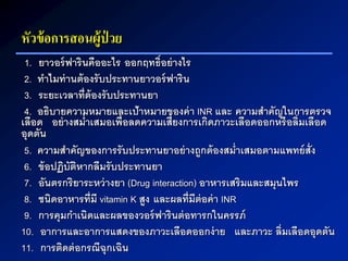 หัวข้อการสอนผู้ป่ วย
1. ยาวอร์ฟารินคืออะไร ออกฤทธิ์อย่างไร
2. ทาไมท่านต้องรับประทานยาวอร์ฟาริน
3. ระยะเวลาที่ต้องรับประทานยา
4. อธิบายความหมายและเป้าหมายของค่า INR และ ความสาคัญในการตรวจ
เลือด อย่างสม่าเสมอเพื่อลดความเสี่ยงการเกิดภาวะเลือดออกหรือลิ่มเลือด
อุดตัน
5. ความสาคัญของการรับประทานยาอย่างถูกต้องสม่าเสมอตามแพทย์สั่ง
6. ข้อปฏิบัติหากลืมรับประทานยา
7. อันตรกริยาระหว่างยา (Drug interaction) อาหารเสริมและสมุนไพร
8. ชนิดอาหารที่มี vitamin K สูง และผลที่มีต่อค่า INR
9. การคุมกาเนิดและผลของวอร์ฟารินต่อทารกในครรภ์
10. อาการและอาการแสดงของภาวะเลือดออกง่าย และภาวะ ลิ่มเลือดอุดตัน
11. การติดต่อกรณีฉุกเฉิน
 