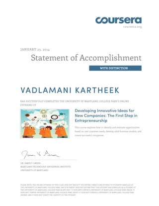 coursera.org
Statement of Accomplishment
WITH DISTINCTION
JANUARY 23, 2014
VADLAMANI KARTHEEK
HAS SUCCESSFULLY COMPLETED THE UNIVERSITY OF MARYLAND, COLLEGE PARK'S ONLINE
OFFERING OF
Developing Innovative Ideas for
New Companies: The First Step in
Entrepreneurship
This course explores how to identify and evaluate opportunities
based on real customer needs, develop solid business models, and
create successful companies.
DR. JAMES V. GREEN
MARYLAND TECHNOLOGY ENTERPRISE INSTITUTE
UNIVERSITY OF MARYLAND
PLEASE NOTE: THE ONLINE OFFERING OF THIS CLASS DOES NOT REFLECT THE ENTIRE CURRICULUM OFFERED TO STUDENTS ENROLLED AT
THE UNIVERSITY OF MARYLAND, COLLEGE PARK. THIS STATEMENT DOES NOT AFFIRM THAT THIS STUDENT WAS ENROLLED AS A STUDENT AT
THE UNIVERSITY OF MARYLAND, COLLEGE PARK IN ANY WAY. IT DOES NOT CONFER A UNIVERSITY OF MARYLAND, COLLEGE PARK GRADE; IT
DOES NOT CONFER UNIVERSITY OF MARYLAND, COLLEGE PARK CREDIT; IT DOES NOT CONFER A UNIVERSITY OF MARYLAND, COLLEGE PARK
DEGREE; AND IT DOES NOT VERIFY THE IDENTITY OF THE STUDENT.
 