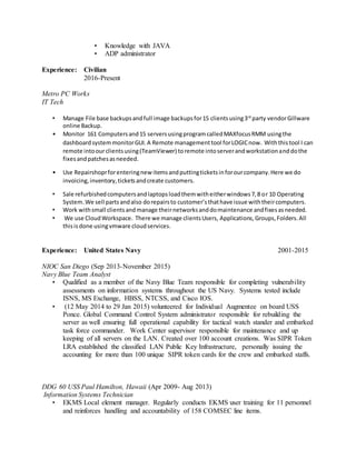 • Knowledge with JAVA
• ADP administrator
Experience: Civilian
2016-Present
Metro PC Works
IT Tech
• Manage File base backupsandfull image backupsfor15 clientsusing3rd
party vendorGillware
online Backup.
• Monitor 161 Computersand15 serversusingprogramcalledMAXfocusRMM usingthe
dashboardsystemmonitorGUI.A Remote managementtool forLOGICnow. Withthistool I can
remote intoourclientsusing(TeamViewer) toremote intoserverandworkstationanddothe
fixesandpatchesasneeded.
• Use Repairshoprforenteringnew itemsandputtingticketsinforourcompany.Here we do
invoicing,inventory,ticketsandcreate customers.
• Sale refurbishedcomputersandlaptopsloadthemwitheitherwindows7,8 or 10 Operating
System.We sell partsandalso dorepairsto customer’sthathave issue withtheircomputers.
• Work withsmall clientsandmanage theirnetworksanddomaintenance andfixesasneeded.
• We use CloudWorkspace. There we manage clientsUsers, Applications,Groups,Folders.All
thisisdone usingvmware cloudservices.
Experience: United States Navy 2001-2015
NIOC San Diego (Sep 2013-November 2015)
Navy Blue Team Analyst
• Qualified as a member of the Navy Blue Team responsible for completing vulnerability
assessments on information systems throughout the US Navy. Systems tested include
ISNS, MS Exchange, HBSS, NTCSS, and Cisco IOS.
• (12 May 2014 to 29 Jan 2015) volunteered for Individual Augmentee on board USS
Ponce. Global Command Control System administrator responsible for rebuilding the
server as well ensuring full operational capability for tactical watch stander and embarked
task force commander. Work Center supervisor responsible for maintenance and up
keeping of all servers on the LAN. Created over 100 account creations. Was SIPR Token
LRA established the classified LAN Public Key Infrastructure, personally issuing the
accounting for more than 100 unique SIPR token cards for the crew and embarked staffs.
DDG 60 USS Paul Hamilton, Hawaii (Apr 2009- Aug 2013)
Information Systems Technician
• EKMS Local element manager. Regularly conducts EKMS user training for 11 personnel
and reinforces handling and accountability of 158 COMSEC line items.
 