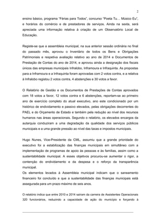 ensino básico, programa “Férias para Todos”, concurso “Poeta Tu… Músico Eu”,
e horários do comércio e de prestadores de serviços. Ainda na sexta, será
apreciada uma informação relativa à criação de um Observatório Local de
Educação.
Registe-se que a assembleia municipal, na sua anterior sessão ordinária no final
do passado mês, aprovou o Inventário de todos os Bens e Obrigações
Patrimoniais e respetiva avaliação relativo ao ano de 2014 e Documentos de
Prestação de Contas do ano de 2014, e aprovou ainda a designação dos fiscais
únicos das empresas municipais Infralobo, Inframoura e Infraquinta. As propostas
para a Inframoura e a Infraquinta foram aprovadas com 2 votos contra, e a relativa
à Infralobo registou 2 votos contra, 4 abstenções e 30 votos a favor.
O Relatório de Gestão e os Documentos de Prestações de Contas aprovados
com 18 votos a favor, 12 votos contra e 6 abstenções, reportam-se ao primeiro
ano de exercício completo do atual executivo, ano este condicionado por um
histórico de endividamento e passivo elevados, pelas obrigações decorrentes do
PAEL e do Orçamento de Estado e também pela redução ao nível dos recursos
humanos nas áreas operacionais. Segundo o relatório, os elevados encargos da
autarquia conduziram a uma degradação da qualidade dos serviços públicos
municipais e a uma grande pressão ao nível das taxas e impostos municipais.
Hugo Nunes, Vice-Presidente da CML, assumiu que a grande prioridade do
executivo foi a estabilização das finanças municipais em simultâneo com a
implementação de programas de apoio às pessoas e às famílias, assim como a
sustentabilidade municipal. A esses objetivos procurou-se aumentar o rigor, a
contenção do endividamento e da despesa e o reforço da transparência
municipal.
Os elementos levados à Assembleia municipal indicam que o saneamento
financeiro foi concluído e que a sustentabilidade das finanças municipais está
assegurada para um prazo máximo de seis anos.
O relatório indica que entre 2010 e 2014 saíram da carreira de Assistentes Operacionais
320 funcionários, reduzindo a capacidade de ação do município e forçando à
______________________________________________________________________
2
 