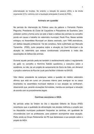 externalização de funções. No entento, a redução do passivo (25%) e da dívida
orçamental (31%) culminou com a liquidação antecipada (3 anos) do PAEL.
Animais em questão
No período de intervenção do Público usou da palavra o Fernando Pereira
Peguicha, Presidente do Clube de Caçadores e Pescadores de Quarteira, para
protestar contra a forma como se está a fazer a defesa dos animais no concelho
pondo em causa o trabalho do veterinário municipal, Paulo Pina. Nesse sentido
entregou na Assembleia Municipal um abaixo assinado, com 1446 assinaturas,
em defesa daquele profissional. Tal ato constituiu, facto sublinhado por Manuela
Tenazinha (PSD), outra perpetiva sobre a situação do Canil Municipal e da
atuação do veterinário que estava condicionado unicamente à visão das
associações de defesa dos animais.
Durante aquele período pediu-se também o esclarecimento sobre o regulamento
do gado no concelho e Hermínio Sabido questionou o executivo sobre a
existência, ou não, de um projeto de saneamento do Cerro do Galo, em Almancil
e propôs a abertura da Rua de Loulé para facilitar o trânsito na EN125.
Vitor Aleixo, presidente da autarquia, sobre a questão do médico veterinário
afirmou que está em curso um processo interno para averiguar se os casos
levantados na assembleia municipal relativos à sua atuação se verificaram,
observando que, perante acusações formuladas, mandou-se averiguar a situação
de acordo com os procedimentos legais.
Cantinas escolares e IKEA
No período antes da Ordem do Dia o deputado Gilberto de Sousa (PSD)
reconheceu que a qualidade da alimentação nas escolas melhorou e propôs que
os deputados municipais pudessem frequentar as cantinas, em igualdade de
circunstâncias com os professores, para poderem acompanhar essa situação.
Pediu ainda ao Grupo Parlamentar do PS que declarasse a sua posição sobre o
projeto do IKEA.
______________________________________________________________________
3
 