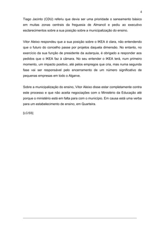Tiago Jacinto (CDU) referiu que devia ser uma prioridade o saneamento básico
em muitas zonas centrais da freguesia de Almancil e pediu ao executivo
esclarecimentos sobre a sua posição sobre a municipalização do ensino.
Vitor Aleixo respondeu que a sua posição sobre o IKEA é clara, não entendendo
que o futuro do concelho passe por projetos daquela dimensão. No entanto, no
exercício da sua função de presidente da autarquia, é obrigado a responder aos
pedidos que o IKEA faz à câmara. No seu entender o IKEA terá, num primeiro
momento, um impacto positivo, até pelos empregos que cria, mas numa segunda
fase vai ser responsável pelo encerramento de um número significativo de
pequenas empresas em todo o Algarve.
Sobre a municipalização do ensino, Vítor Aleixo disse estar completamente contra
este processo e que não aceita negociações com o Ministério da Educação até
porque o ministério está em falta para com o município. Em causa está uma verba
para um estabelecimento de ensino, em Quarteira.
[LC/SS]
______________________________________________________________________
4
 