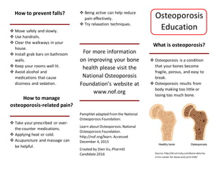 How to prevent falls?
 Move safely and slowly.
 Use handrails.
 Clear the walkways in your
house.
 Install grab bars on bathroom
walls.
 Keep your rooms well lit.
 Avoid alcohol and
medications that cause
dizziness and sedation.
How to manage
osteoporosis-related pain?
 Take your prescribed or over-
the-counter medications.
 Applying heat or cold.
 Acupuncture and massage can
be helpful.
 Being active can help reduce
pain effectively.
 Try relaxation techniques.
For more information
on improving your bone
health please visit the
National Osteoporosis
Foundation’s website at
www.nof.org
Pamphlet adapted fromthe National
Osteoporosis Foundation:
Learn about Osteoporosis.National
Osteoporosis Foundation.
http://nof.org/learn. Accessed
December 4, 2015
Created by Dien Vu, PharmD
Candidate 2016
Osteoporosis
Education
What is osteoporosis?
 Osteoporosis is a condition
that your bones become
fragile, porous, and easy to
break.
 Osteoporosis results from
body making too little or
losing too much bone.
Source: http://drsalinsky.com/bone-density-
clinic-center-for-bone-and-joint-540/
 