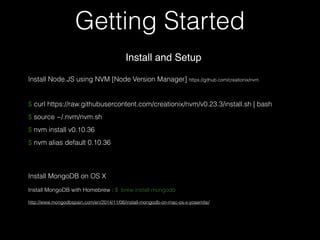Getting Started
$ curl https://raw.githubusercontent.com/creationix/nvm/v0.23.3/install.sh | bash
$ source ~/.nvm/nvm.sh
$ nvm install v0.10.36
$ nvm alias default 0.10.36
Install and Setup
Install Node.JS using NVM [Node Version Manager] https://github.com/creationix/nvm
Install MongoDB on OS X
Install MongoDB with Homebrew : $ brew install mongodb
http://www.mongodbspain.com/en/2014/11/06/install-mongodb-on-mac-os-x-yosemite/
 