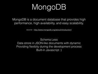 MongoDB
MongoDB is a document database that provides high
performance, high availability, and easy scalability.
source : http://www.mongodb.org/about/introduction/
Schema Less
Data strore in JSON-like documents with dynamic
Providing ?exibity during the development process
Built-in Javascript :)
 